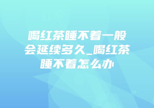 喝红茶睡不着一般会延续多久_喝红茶睡不着怎么办