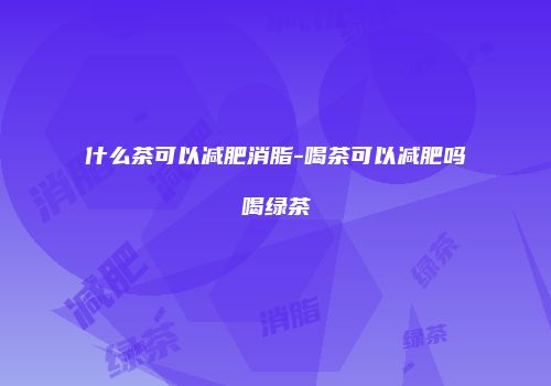 什么茶可以减肥消脂-喝茶可以减肥吗喝绿茶