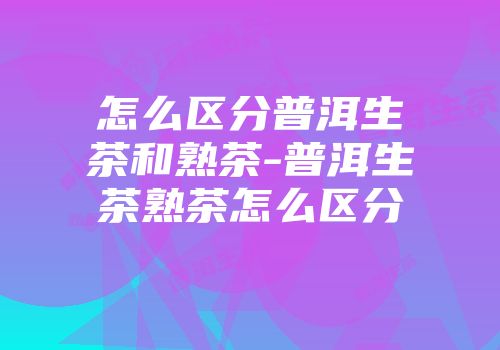 怎么区分普洱生茶和熟茶-普洱生茶熟茶怎么区分