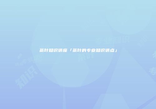 茶叶知识讲座「茶叶的专业知识讲点」