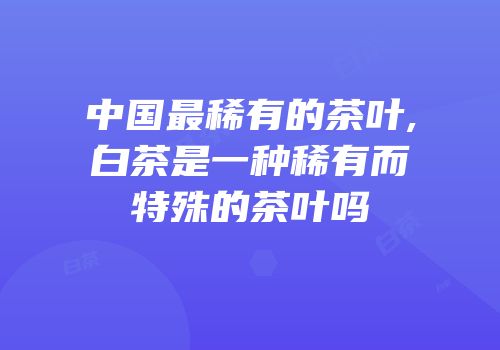 中国最稀有的茶叶,白茶是一种稀有而特殊的茶叶吗
