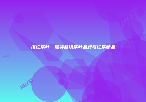 川红茶叶：探寻四川茶叶品牌与红茶精品