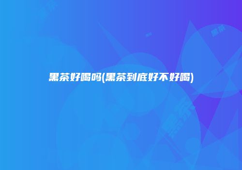 黑茶好喝吗(黑茶到底好不好喝)