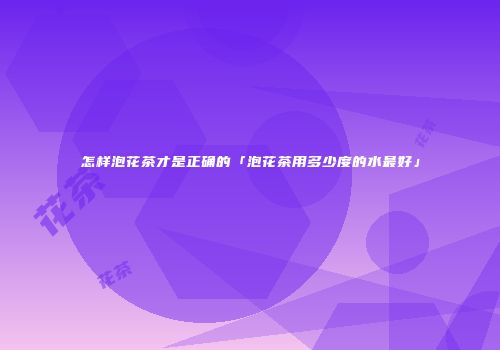 怎样泡花茶才是正确的「泡花茶用多少度的水最好」