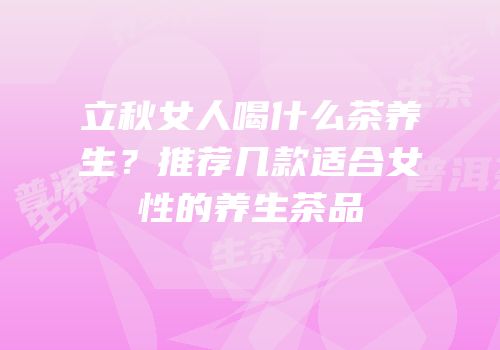 立秋女人喝什么茶养生？推荐几款适合女性的养生茶品