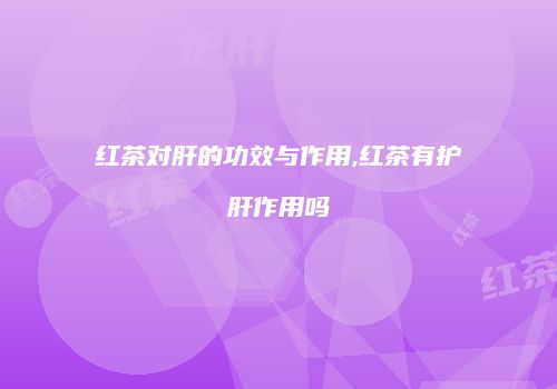 红茶对肝的功效与作用,红茶有护肝作用吗