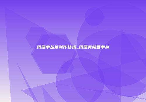 凤凰单丛茶制作技术_凤凰黄枝香单枞