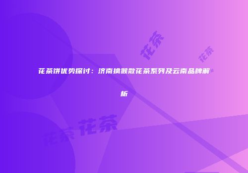 花茶饼优势探讨：济南擒猴散花茶系列及云南品牌解析