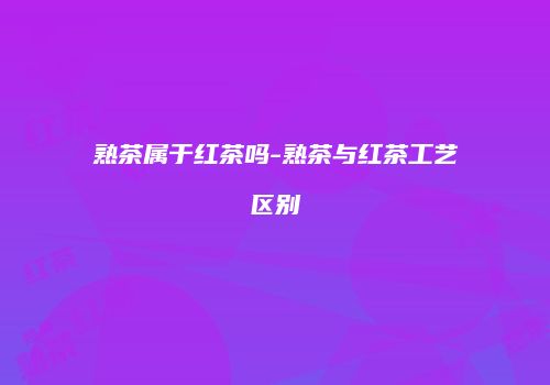 熟茶属于红茶吗-熟茶与红茶工艺区别