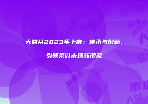 大益茶2023年上市：传承与创新，引领茶叶市场新潮流