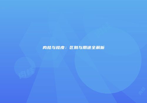 肉桂与桂皮：区别与用途全解析