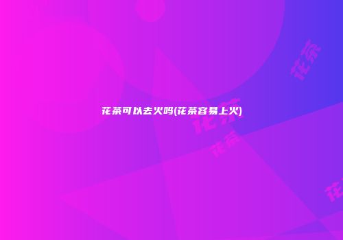 花茶可以去火吗(花茶容易上火)