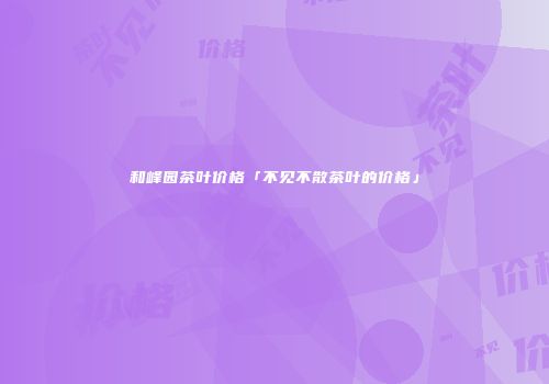 和峰园茶叶价格「不见不散茶叶的价格」