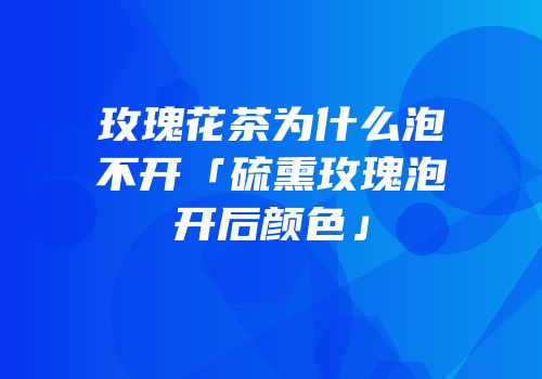 玫瑰花茶为什么泡不开「硫熏玫瑰泡开后颜色」