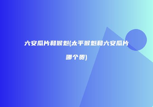 六安瓜片和猴魁(太平猴魁和六安瓜片哪个贵)
