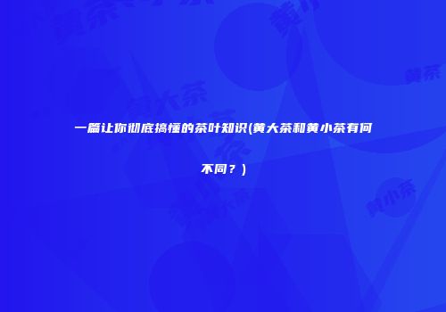 一篇让你彻底搞懂的茶叶知识(黄大茶和黄小茶有何不同？)