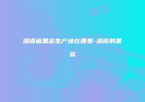 湖南省黑茶生产地在哪里-湖南的黑茶