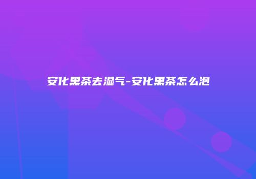 安化黑茶去湿气-安化黑茶怎么泡