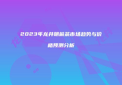 2023年龙井明前茶市场趋势与价格预测分析