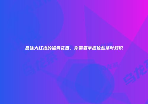 品味大红袍的岩骨花香，你需要掌握这些茶叶知识