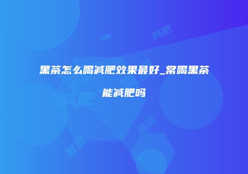 黑茶怎么喝减肥效果最好_常喝黑茶能减肥吗