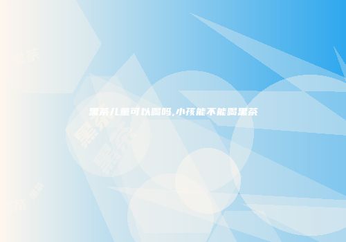 黑茶儿童可以喝吗,小孩能不能喝黑茶