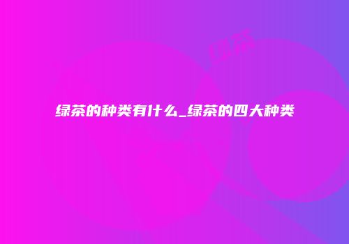 绿茶的种类有什么_绿茶的四大种类