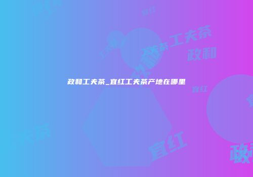 政和工夫茶_宜红工夫茶产地在哪里