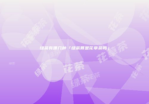 绿茶有哪几种「绿茶算是花草茶吗」