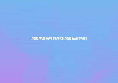 凤凰单丛茶叶的存放(凤凰丛茶价格)