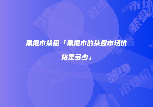 黑檀木茶盘「黑檀木的茶盘市场价格是多少」