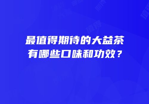 最值得期待的大益茶有哪些口味和功效？
