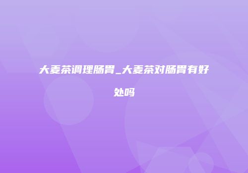 大麦茶调理肠胃_大麦茶对肠胃有好处吗