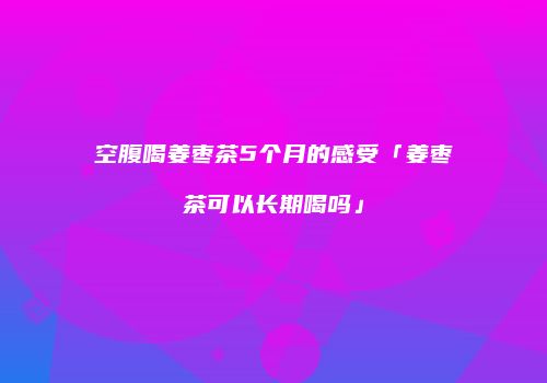 空腹喝姜枣茶5个月的感受「姜枣茶可以长期喝吗」