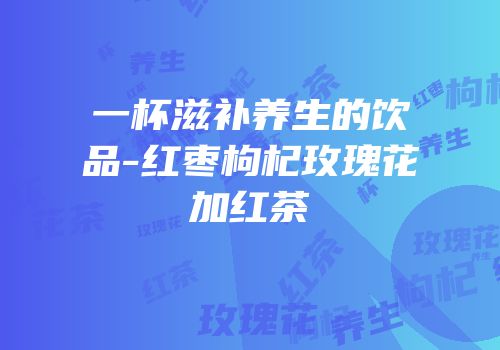 一杯滋补养生的饮品-红枣枸杞玫瑰花加红茶