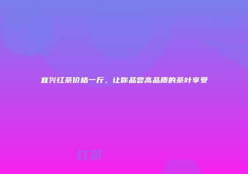 宜兴红茶价格一斤，让你品尝高品质的茶叶享受