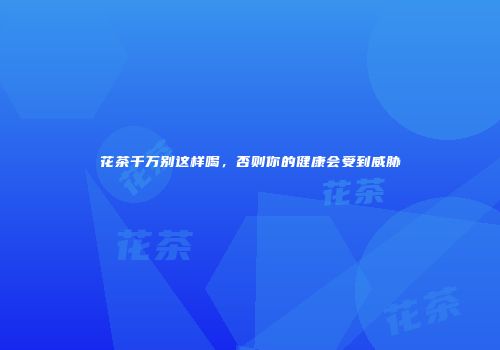 花茶千万别这样喝，否则你的健康会受到威胁