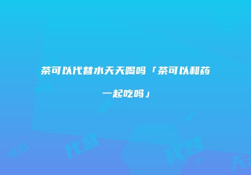 茶可以代替水天天喝吗「茶可以和药一起吃吗」