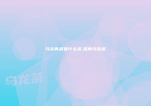 乌龙青茶是什么茶,摇青乌龙茶