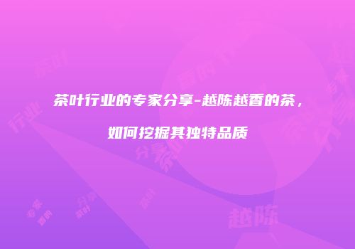 茶叶行业的专家分享-越陈越香的茶，如何挖掘其独特品质