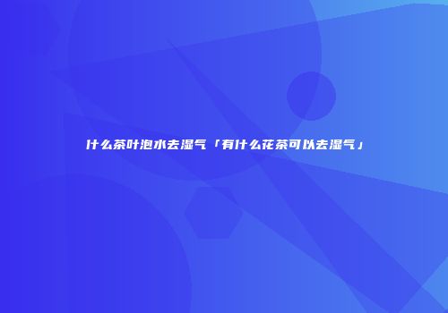 什么茶叶泡水去湿气「有什么花茶可以去湿气」