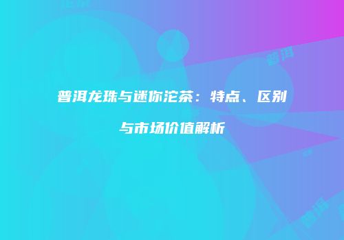 普洱龙珠与迷你沱茶：特点、区别与市场价值解析