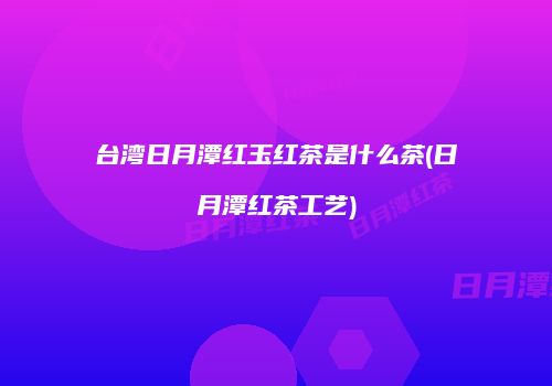 台湾日月潭红玉红茶是什么茶(日月潭红茶工艺)