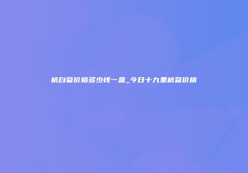 杭白菊价格多少钱一盒_今日十九里杭菊价格