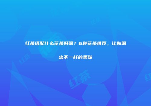 红茶搭配什么花茶好喝？6种花茶推荐，让你喝出不一样的美味