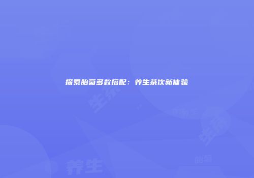 探索胎菊多款搭配：养生茶饮新体验