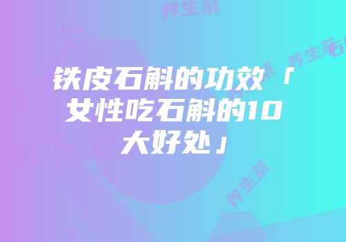 铁皮石斛的功效「女性吃石斛的10大好处」