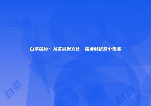 白茶探秘：从采摘到文化，深度解析茶中珍品