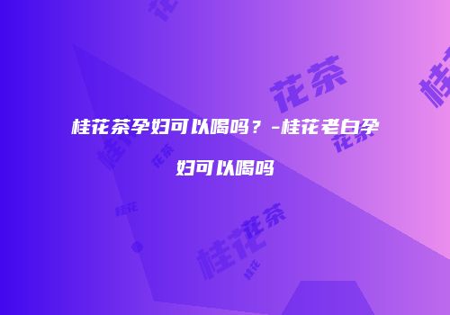 桂花茶孕妇可以喝吗？-桂花老白孕妇可以喝吗