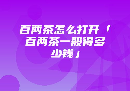 百两茶怎么打开「百两茶一般得多少钱」
